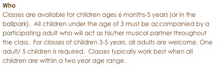 Who
Classes are available for children ages 6 months-5 years (or in the ballpark).  All children under the age of 3 must be accompanied by a participating adult who will act as his/her musical partner throughout the class.  For classes of children 3-5 years, all adults are welcome. One adult/ 5 children is required.  Classes typically work best when all children are within a two year age range.  