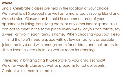 Where
Sing & Celebrate classes are held in the location of your choice. 
We travel to all 5 boroughs as well as to many spots in Long Island and Westchester.  Classes can be held in a common area of your apartment building, your living room, or any other indoor space. You can opt to meet in the same place every week, or you can rotate, say a week or two in each family’s home.  When choosing your spot, keep in mind that we’ll need a space with as few distractions as possible (clear the toys) and with enough room for children and their adults to sit in a knee to knee circle,  as well as room for dancing. 

Interested in bringing Sing & Celebrate to your child’s school? 
We offer weekly classes as well as programs for school events.
Contact us for more information.