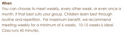When
You can choose to meet weekly, every other week, or even once a month, if that best suits your group. Children learn best through routine and repetition.  For maximum benefit, we recommend meeting weekly for a minimum of 6 weeks.  10-15 weeks is ideal.
Class runs 45 minutes.