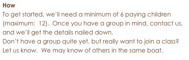 How
To get started, we’ll need a minimum of 6 paying children 
(maximum:  12).  Once you have a group in mind, contact us, 
and we’ll get the details nailed down.
Don’t have a group quite yet, but really want to join a class?
Let us know.  We may know of others in the same boat.

